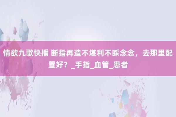 情欲九歌快播 断指再造不堪利不睬念念，去那里配置好？_手指_血管_患者