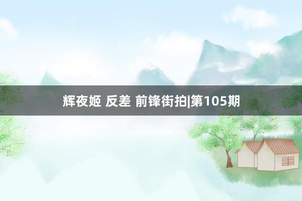 辉夜姬 反差 前锋街拍|第105期