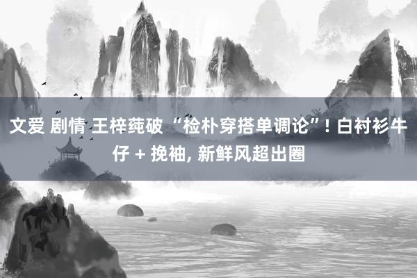 文爱 剧情 王梓莼破 “检朴穿搭单调论”! 白衬衫牛仔 + 挽袖， 新鲜风超出圈