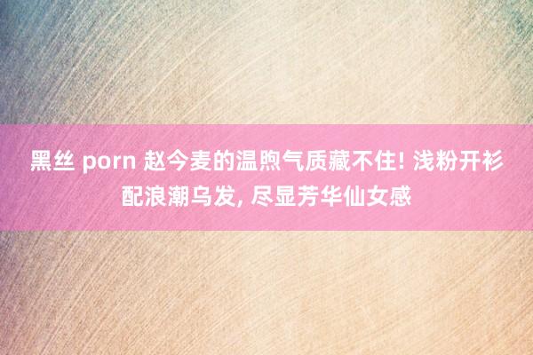 黑丝 porn 赵今麦的温煦气质藏不住! 浅粉开衫配浪潮乌发， 尽显芳华仙女感