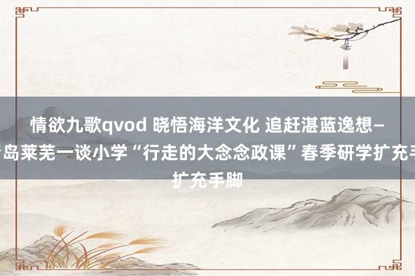情欲九歌qvod 晓悟海洋文化 追赶湛蓝逸想——青岛莱芜一谈小学“行走的大念念政课”春季研学扩充手脚