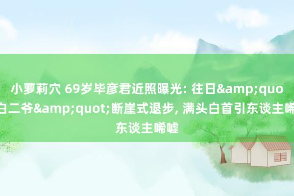 小萝莉穴 69岁毕彦君近照曝光: 往日&quot;白二爷&quot;断崖式退步， 满头白首引东谈主唏嘘