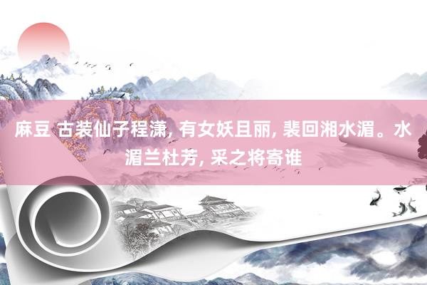 麻豆 古装仙子程潇， 有女妖且丽， 裴回湘水湄。水湄兰杜芳， 采之将寄谁
