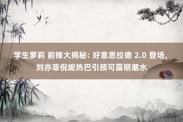 学生萝莉 前锋大揭秘: 好意思拉德 2.0 登场， 刘亦菲倪妮热巴引颈可露丽潮水