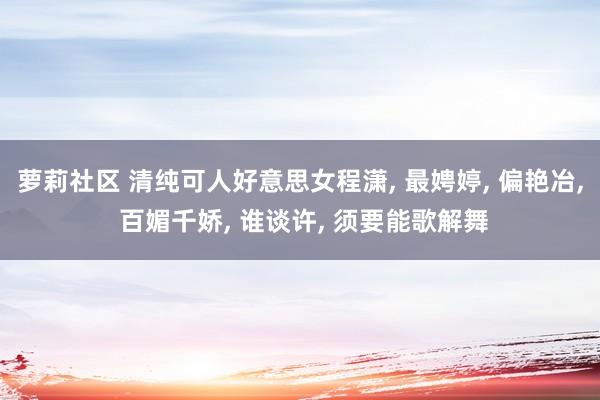 萝莉社区 清纯可人好意思女程潇， 最娉婷， 偏艳冶， 百媚千娇， 谁谈许， 须要能歌解舞