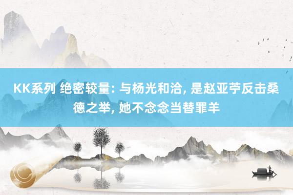 KK系列 绝密较量: 与杨光和洽， 是赵亚苧反击桑德之举， 她不念念当替罪羊
