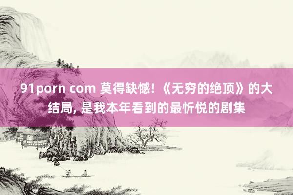 91porn com 莫得缺憾! 《无穷的绝顶》的大结局， 是我本年看到的最忻悦的剧集