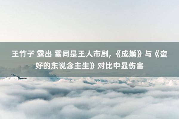王竹子 露出 雷同是王人市剧， 《成婚》与《蛮好的东说念主生》对比中显伤害