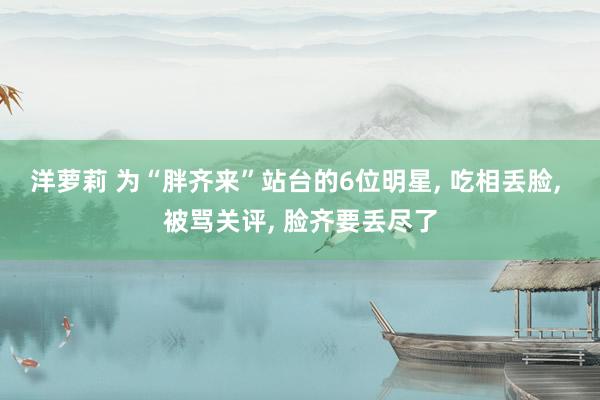 洋萝莉 为“胖齐来”站台的6位明星， 吃相丢脸， 被骂关评， 脸齐要丢尽了