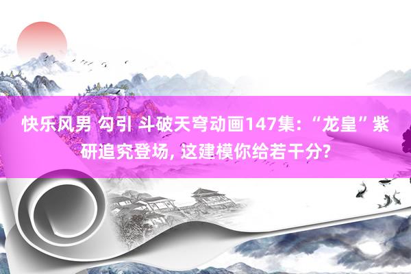 快乐风男 勾引 斗破天穹动画147集: “龙皇”紫研追究登场， 这建模你给若干分?