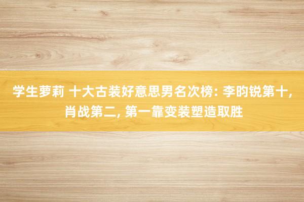 学生萝莉 十大古装好意思男名次榜: 李昀锐第十， 肖战第二， 第一靠变装塑造取胜