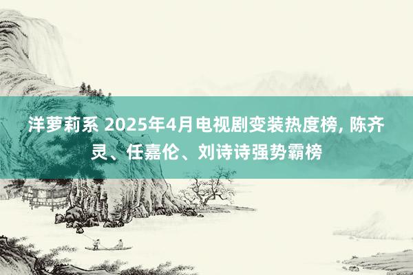 洋萝莉系 2025年4月电视剧变装热度榜， 陈齐灵、任嘉伦、刘诗诗强势霸榜