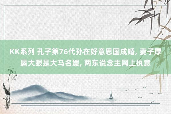 KK系列 孔子第76代孙在好意思国成婚， 妻子厚唇大眼是大马名媛， 两东说念主网上执意