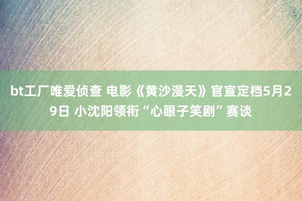 bt工厂唯爱侦查 电影《黄沙漫天》官宣定档5月29日 小沈阳领衔“心眼子笑剧”赛谈
