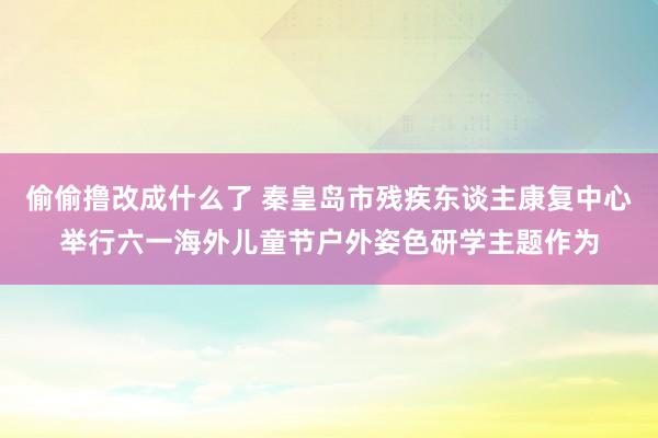 偷偷撸改成什么了 秦皇岛市残疾东谈主康复中心举行六一海外儿童节户外姿色研学主题作为