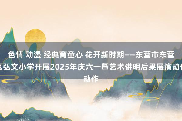 色情 动漫 经典育童心 花开新时期——东营市东营区弘文小学开展2025年庆六一暨艺术讲明后果展演动作