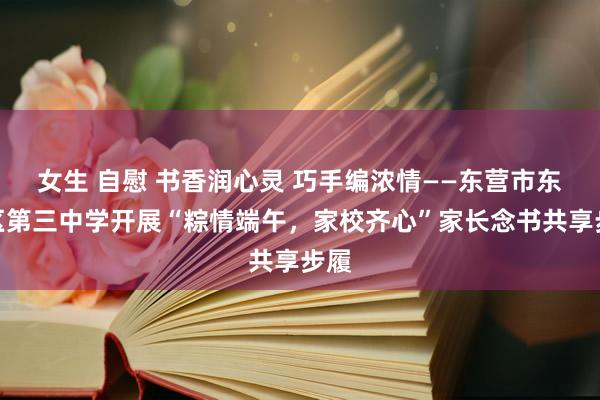 女生 自慰 书香润心灵 巧手编浓情——东营市东营区第三中学开展“粽情端午，家校齐心”家长念书共享步履