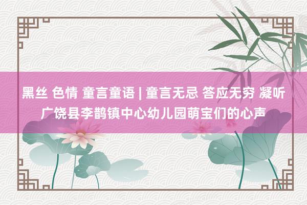 黑丝 色情 童言童语 | 童言无忌 答应无穷 凝听广饶县李鹊镇中心幼儿园萌宝们的心声