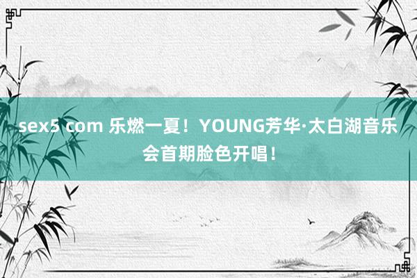 sex5 com 乐燃一夏！YOUNG芳华·太白湖音乐会首期脸色开唱！