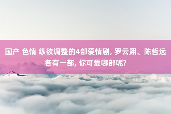 国产 色情 纵欲调整的4部爱情剧， 罗云熙、陈哲远各有一部， 你可爱哪部呢?