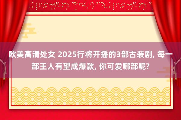 欧美高清处女 2025行将开播的3部古装剧， 每一部王人有望成爆款， 你可爱哪部呢?