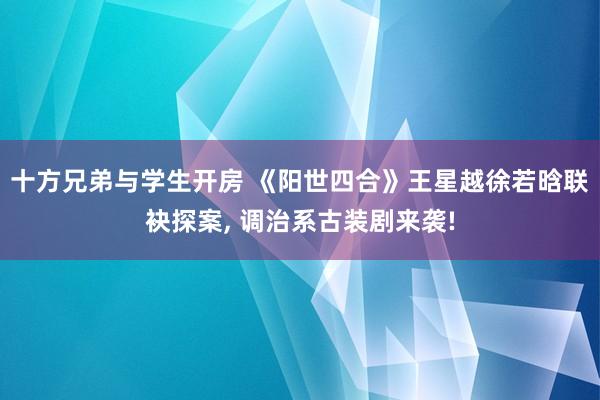 十方兄弟与学生开房 《阳世四合》王星越徐若晗联袂探案， 调治系古装剧来袭!