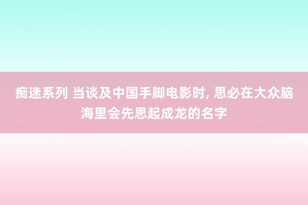 痴迷系列 当谈及中国手脚电影时， 思必在大众脑海里会先思起成龙的名字