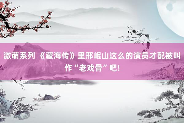 激萌系列 《藏海传》里邢岷山这么的演员才配被叫作“老戏骨”吧!