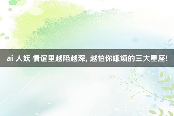 ai 人妖 情谊里越陷越深， 越怕你嫌烦的三大星座!