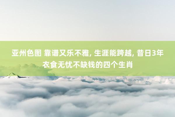 亚州色图 靠谱又乐不雅， 生涯能跨越， 昔日3年衣食无忧不缺钱的四个生肖