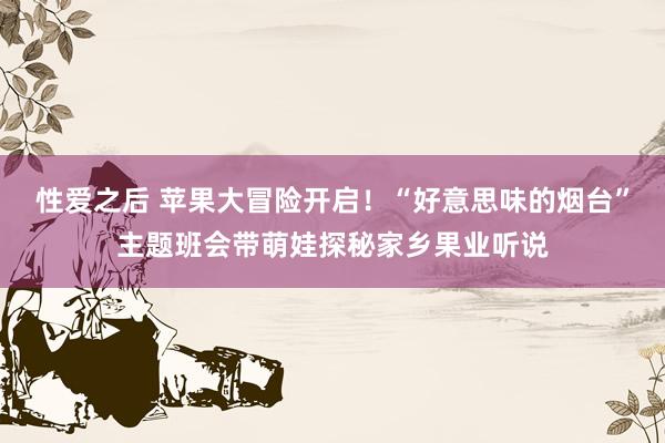 性爱之后 苹果大冒险开启！“好意思味的烟台”主题班会带萌娃探秘家乡果业听说