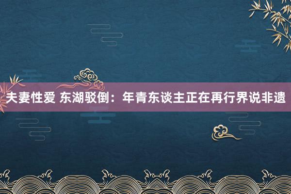 夫妻性爱 东湖驳倒：年青东谈主正在再行界说非遗