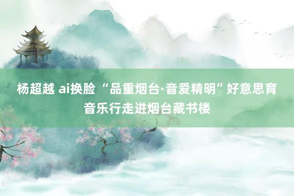 杨超越 ai换脸 “品重烟台·音爱精明”好意思育音乐行走进烟台藏书楼