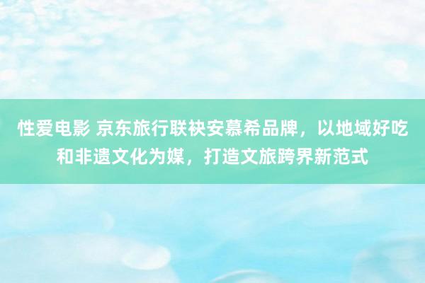 性爱电影 京东旅行联袂安慕希品牌，以地域好吃和非遗文化为媒，打造文旅跨界新范式