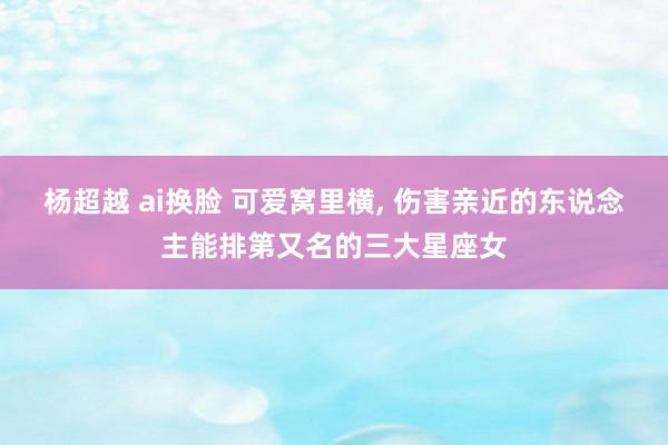 杨超越 ai换脸 可爱窝里横， 伤害亲近的东说念主能排第又名的三大星座女