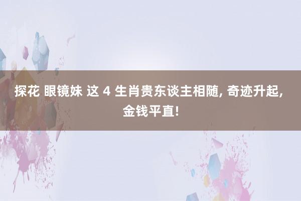 探花 眼镜妹 这 4 生肖贵东谈主相随， 奇迹升起， 金钱平直!