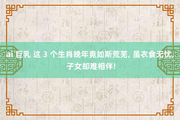 ai 巨乳 这 3 个生肖晚年竟如斯荒芜， 虽衣食无忧， 子女却难相伴!