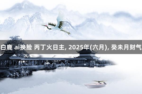 白鹿 ai换脸 丙丁火日主， 2025年(六月)， 癸未月财气