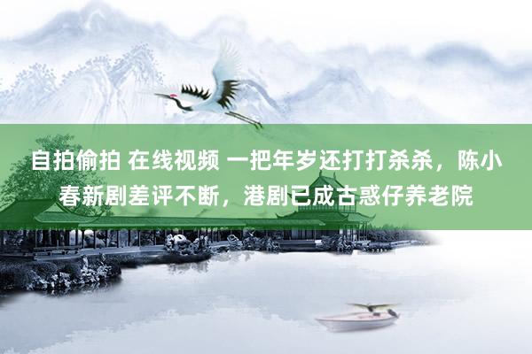 自拍偷拍 在线视频 一把年岁还打打杀杀，陈小春新剧差评不断，港剧已成古惑仔养老院